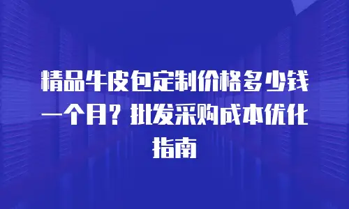 精品牛皮包定制价格多少钱一个月？批发采购成本优化指南