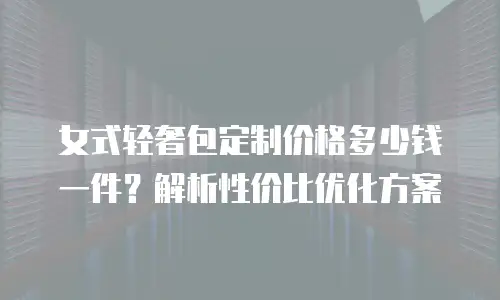 女式轻奢包定制价格多少钱一件？解析性价比优化方案