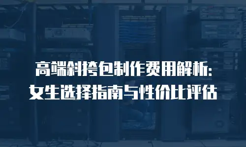高端斜挎包制作费用解析：女生选择指南与性价比评估