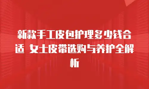新款手工皮包护理多少钱合适 女士皮带选购与养护全解析