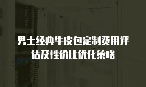 男士经典牛皮包定制费用评估及性价比优化策略