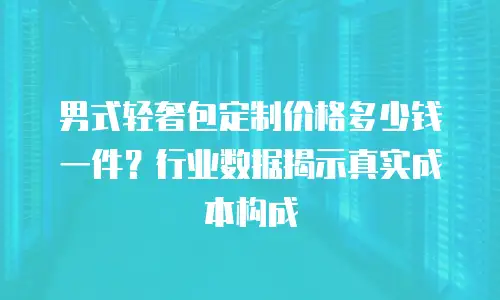 男式轻奢包定制价格多少钱一件？行业数据揭示真实成本构成