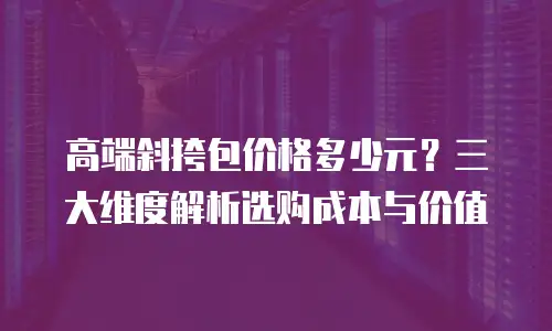 高端斜挎包价格多少元？三大维度解析选购成本与价值