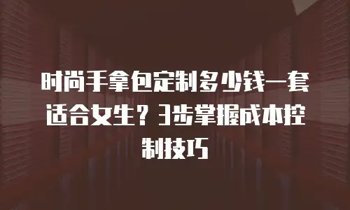 时尚手拿包定制多少钱一套适合女生？3步掌握成本控制技巧