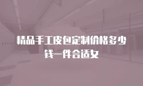 精品手工皮包定制价格多少钱一件合适女
