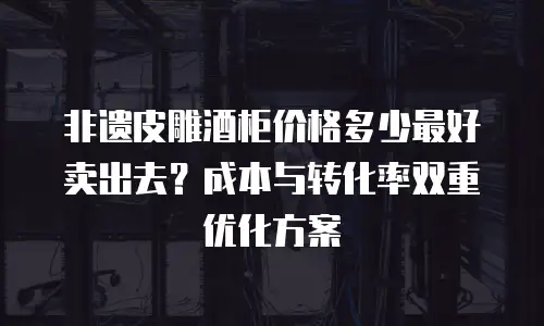 非遗皮雕酒柜价格多少最好卖出去？成本与转化率双重优化方案