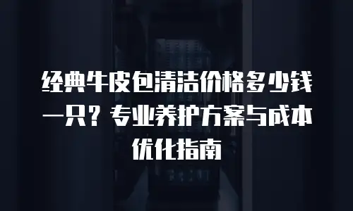 经典牛皮包清洁价格多少钱一只？专业养护方案与成本优化指南