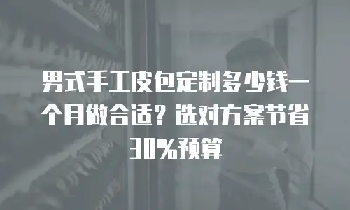 男式手工皮包定制多少钱一个月做合适？选对方案节省30%预算