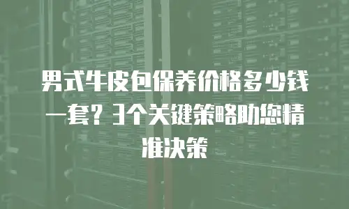 男式牛皮包保养价格多少钱一套？3个关键策略助您精准决策