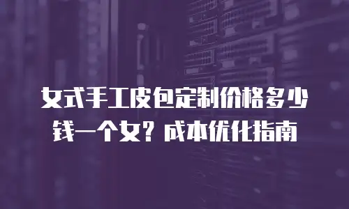 女式手工皮包定制价格多少钱一个女？成本优化指南