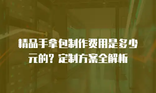 精品手拿包制作费用是多少元的？定制方案全解析
