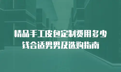 精品手工皮包定制费用多少钱合适男男及选购指南