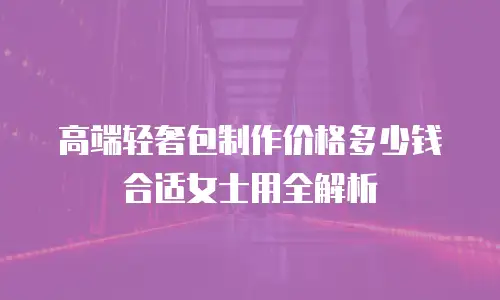高端轻奢包制作价格多少钱合适女士用全解析