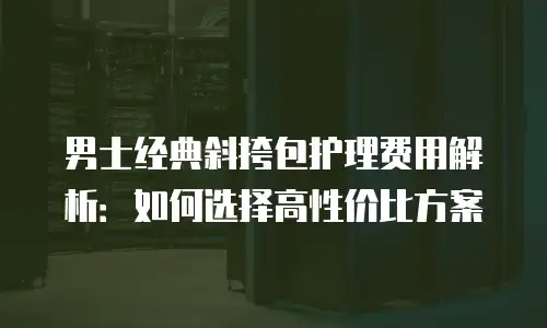 男士经典斜挎包护理费用解析：如何选择高性价比方案