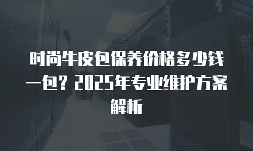 时尚牛皮包保养价格多少钱一包？2025年专业维护方案解析
