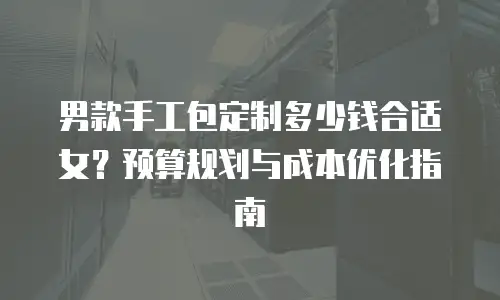 男款手工包定制多少钱合适女？预算规划与成本优化指南