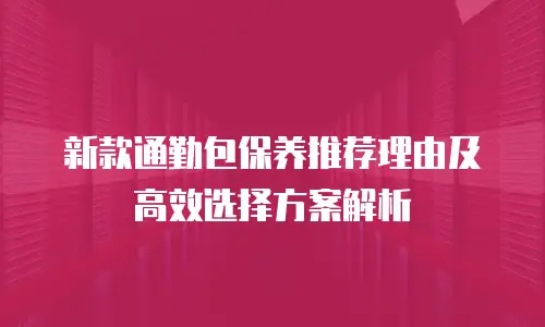 新款通勤包保养推荐理由及高效选择方案解析