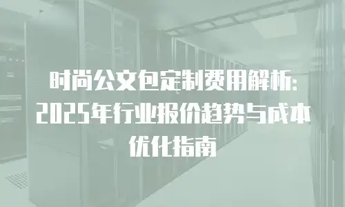 时尚公文包定制费用解析：2025年行业报价趋势与成本优化指南