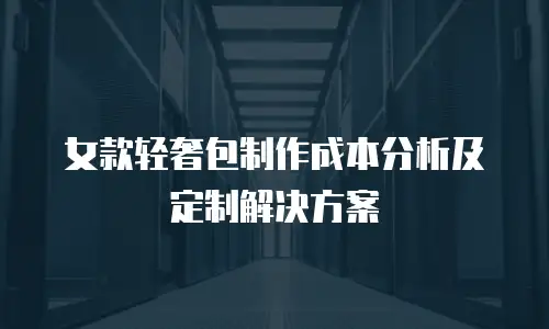女款轻奢包制作成本分析及定制解决方案