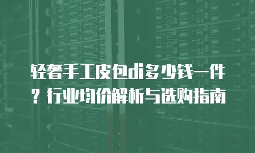 轻奢手工皮包di多少钱一件？行业均价解析与选购指南