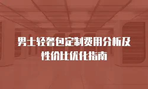 男士轻奢包定制费用分析及性价比优化指南