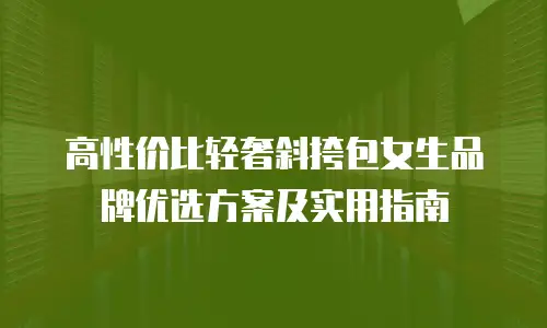 高性价比轻奢斜挎包女生品牌优选方案及实用指南