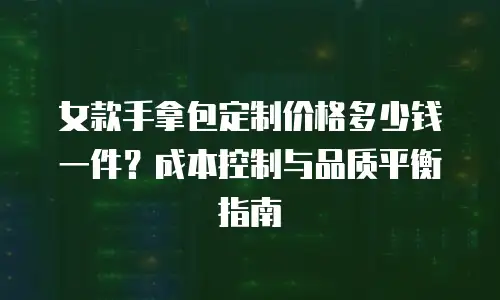女款手拿包定制价格多少钱一件？成本控制与品质平衡指南