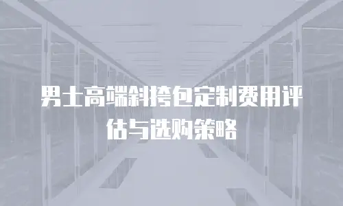 男士高端斜挎包定制费用评估与选购策略
