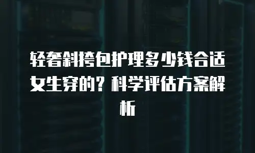 轻奢斜挎包护理多少钱合适女生穿的？科学评估方案解析