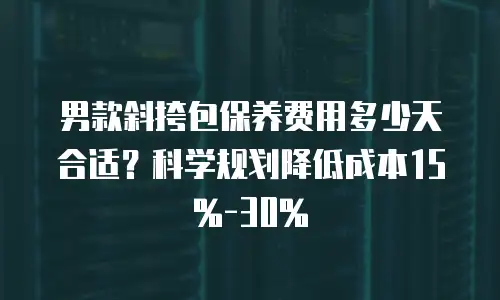 男款斜挎包保养费用多少天合适？科学规划降低成本15%-30%