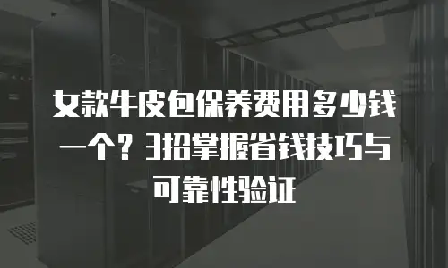 女款牛皮包保养费用多少钱一个？3招掌握省钱技巧与可靠性验证