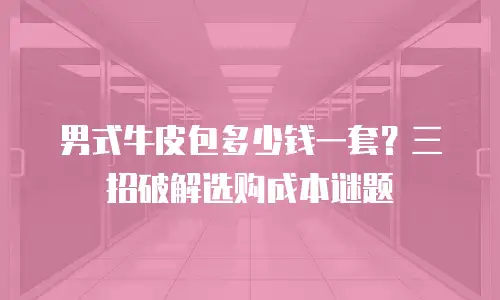 男式牛皮包多少钱一套？三招破解选购成本谜题