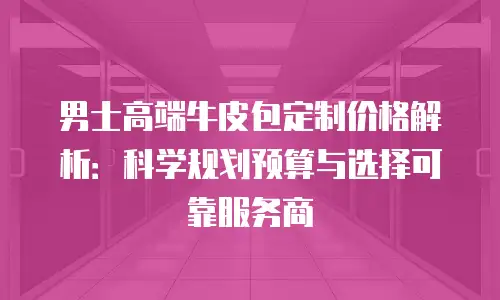 男士高端牛皮包定制价格解析：科学规划预算与选择可靠服务商