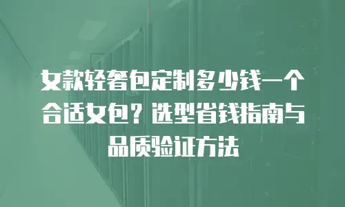 女款轻奢包定制多少钱一个合适女包？选型省钱指南与品质验证方法