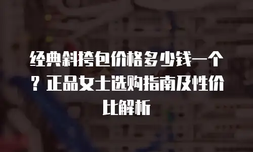 经典斜挎包价格多少钱一个？正品女士选购指南及性价比解析