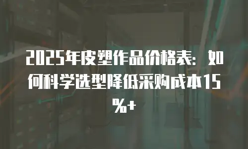2025年皮塑作品价格表：如何科学选型降低采购成本15%+