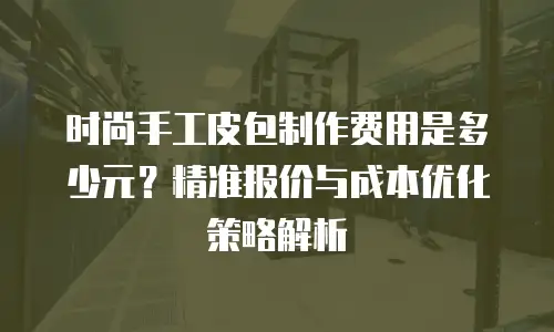 时尚手工皮包制作费用是多少元？精准报价与成本优化策略解析