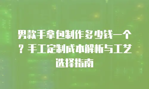男款手拿包制作多少钱一个？手工定制成本解析与工艺选择指南