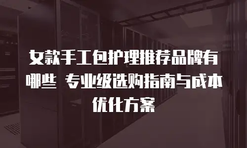 女款手工包护理推荐品牌有哪些 专业级选购指南与成本优化方案