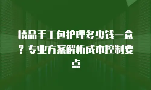 精品手工包护理多少钱一盒？专业方案解析成本控制要点