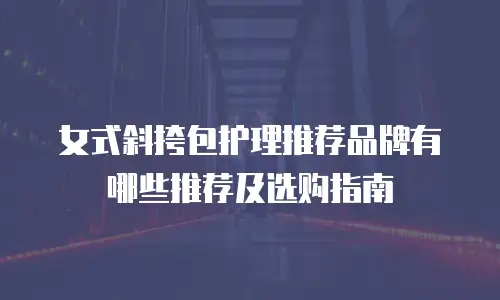 女式斜挎包护理推荐品牌有哪些推荐及选购指南