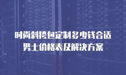 时尚斜挎包定制多少钱合适男士价格表及解决方案