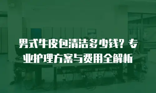 男式牛皮包清洁多少钱？专业护理方案与费用全解析