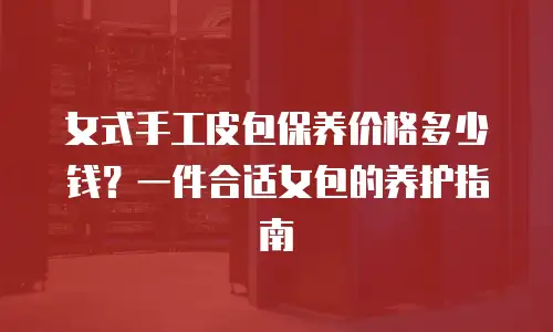 女式手工皮包保养价格多少钱？一件合适女包的养护指南