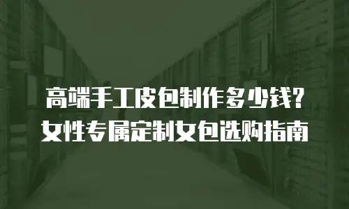 高端手工皮包制作多少钱？女性专属定制女包选购指南