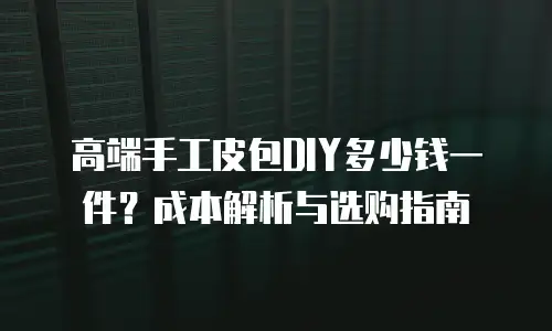 高端手工皮包DIY多少钱一件？成本解析与选购指南