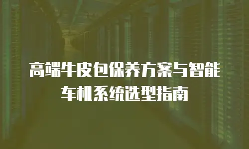 高端牛皮包保养方案与智能车机系统选型指南