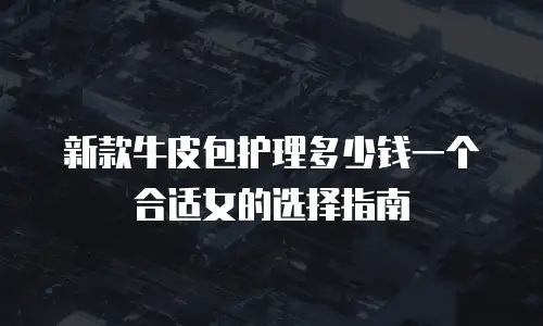 新款牛皮包护理多少钱一个合适女的选择指南