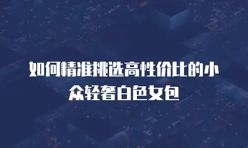如何精准挑选高性价比的小众轻奢白色女包