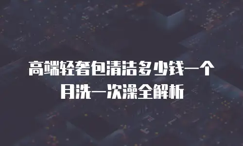 高端轻奢包清洁多少钱一个月洗一次澡全解析